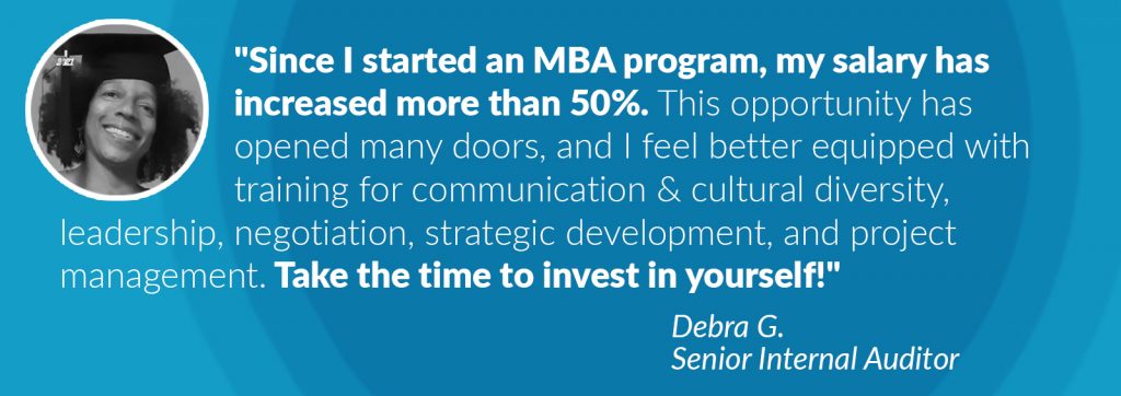 Image of Debra G. next to text: Since I started an MBA program, my salary has increased more than 50 percent. This opportunity has opened many doors, and I feel better equipped with training for communication and cultural diversity, leadership, negotiation, strategic development, and project management. Take the time to invest in yourself! Debra G. Senior Internal Auditor