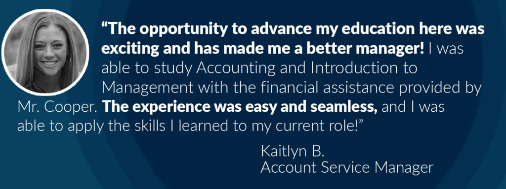 Image of Kaitlyn B. and text: The opportunity to advance my education here was exciting and has made me a better manager! I was able to study Accounting and Introduction to Management with the financial assistance provided by Mr. Cooper. The experience was easy and seamless, and I was able to apply the skills I learned in my current role! Katilyn B. Account Service Manager