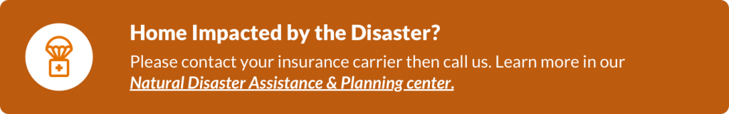 Orange hyperlinked box with text: Home Impacted by the Disaster? Please contact your insurance carrier then call us. Learn more in our Natural Disaster Assistance & Planning center. Select the box to go to the center.