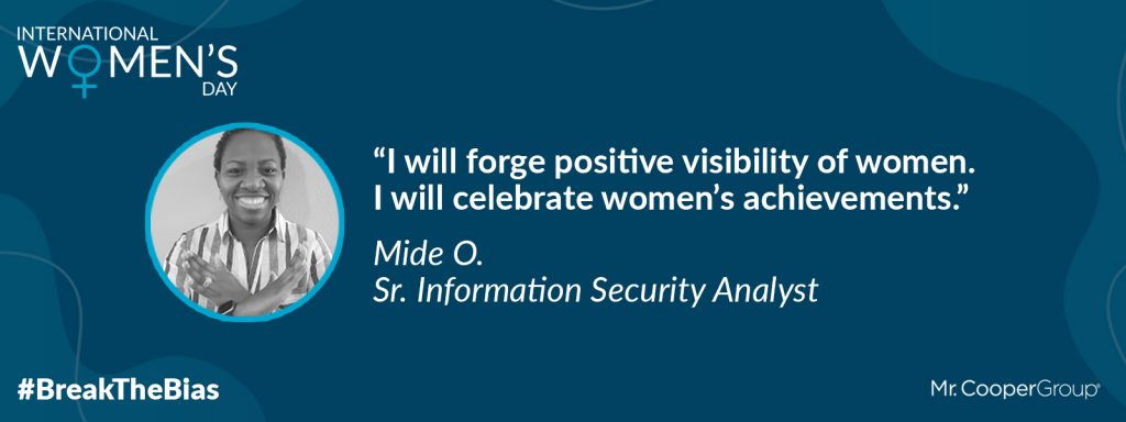 Photo of Mide O. in a graphic with the Mr. Cooper Group logo, a graphic that says International Women's Day, and a social media hashtag that reads # Break The Bias. It also has a quote from Mide that is followed by her name and title: "I will forge positive visibility of women. I will celebrate women's achievements." Mide O., Sr. Information Security Analyst