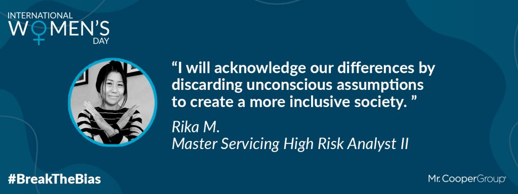 Photo of Rika in a graphic with the Mr. Cooper Group logo, a graphic that says International Women's Day, and a social media hashtag that reads # Break The Bias. It also has a quote from Rika that is followed by her name and title: "I will acknowledge our differences by discarding unconscious assumptions to create a more inclusive society." Rika M., Master Servicing High Risk Analyst II